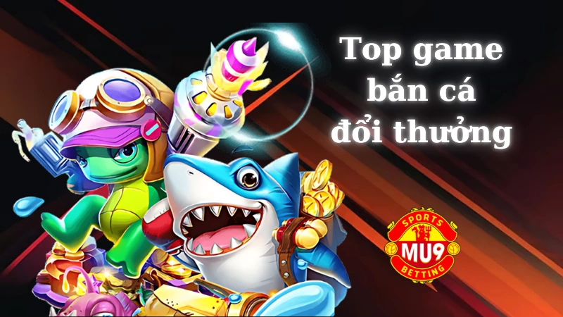 Top game bắn cá đổi thưởng Mu9: Game cá cược kiếm tiền siêu hấp dẫn